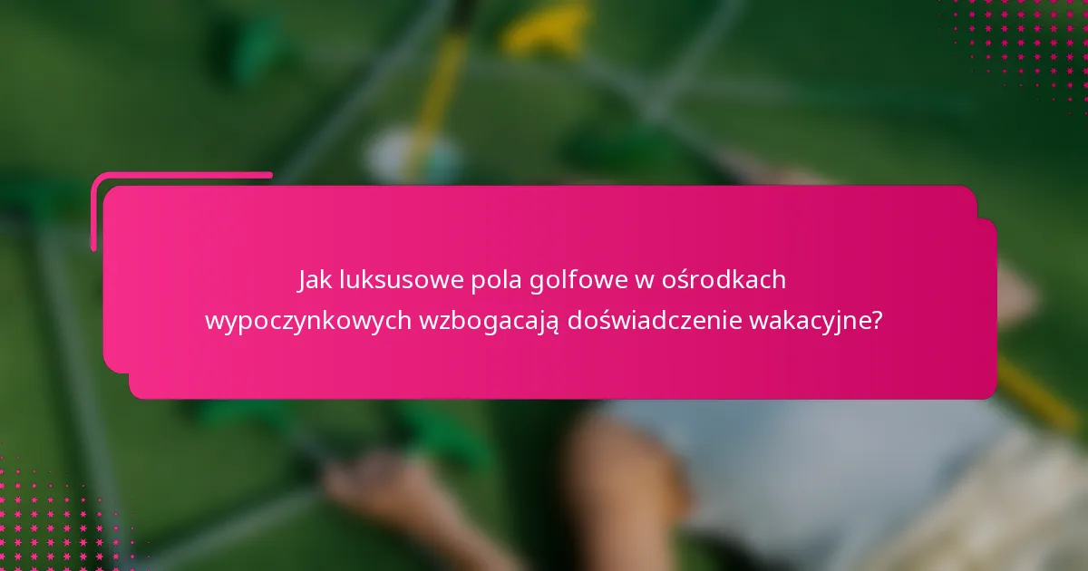 Jak luksusowe pola golfowe w ośrodkach wypoczynkowych wzbogacają doświadczenie wakacyjne?