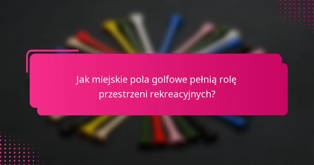 Jak miejskie pola golfowe pełnią rolę przestrzeni rekreacyjnych?
