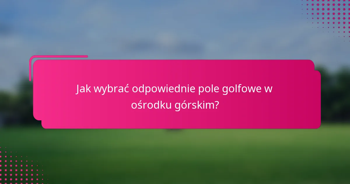 Jak wybrać odpowiednie pole golfowe w ośrodku górskim?