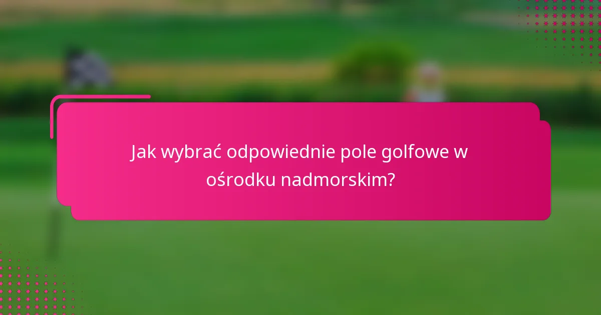 Jak wybrać odpowiednie pole golfowe w ośrodku nadmorskim?